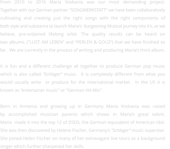 From 2010 to 2016 Maria Voskania was our most demanding project.  Together with our German partner "SONGWERKSTATT" we have been collaboratively  cultivating and creating just the right songs with the right components of both style and substance to launch Maria's  burgeoning Musical journey into it's, as we believe, pre-ordained lifelong orbit. The quality results can be heard on  two albums, ("LUST AM LEBEN” and “PERLEN & GOLD”) that we have finsihed so far.  We are currently in the process of writing and producing Maria’s third album.    It is fun and a different challenge all together to produce German pop music  which is also called “Schlager“ music.  It is completely different from what you would usually write  or produce for the international market.  In the US it is  known as “entertainer music” or “German Hit-Mix”.  Born in Armenia and growing up in Germany Maria Voskania was raised  by accomplished musician parents which shows in Maria’s great talent.   Maria  made it into the top 12 of DSDS, the German equvialent of American Idol. She was then discovered by Helene Fischer, Germany’s “Schlager” music superstar. She joined Helen Fischer on many of her extravagant live tours as a background  singer which further sharpened her skills.