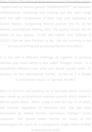 From 2010 to 2016  Maria Voskania was our most demanding project.  Together with our German partner "SONGWERKSTATT"  we have been collaboratively cultivating and creating just the right songs  with the right components of both style and substance to  launch Maria's  burgeoning Musical journey into it's, as we believe, pre-ordained lifelong orbit. The quality results can be  heard on two albums, ("LUST AM LEBEN” and “PERLEN &  GOLD”) that we have finsihed so far.  We are currently in the  process of writing and producing Maria’s third album.    It is fun and a different challenge all together to produce  German pop music which is also called “Schlager“ music.  It is  completely different from what you would usually write  or  produce for the international market.  In the US it is known  as “entertainer music” or “German Hit-Mix”.  Born in Armenia and growing up in Germany Maria Voskania  was raised by accomplished musician parents which shows in Maria’s great talent.  Maria  made it into the top 12 of DSDS,  the German equvialent of American Idol. She was then  discovered by Helene Fischer, Germany’s “Schlager” music  superstar. She joined Helen Fischer on many of her  extravagant live tours as a background singer which further  sharpened her skills.